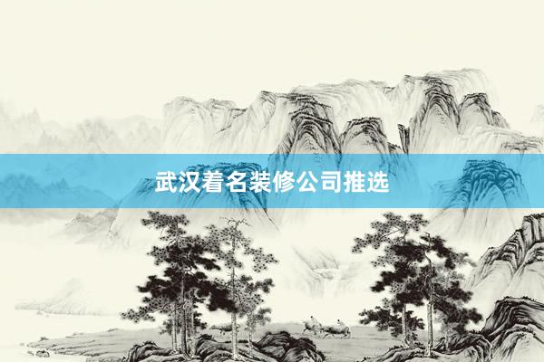 武汉着名装修公司推选