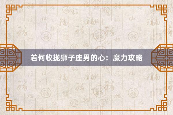 若何收拢狮子座男的心：魔力攻略