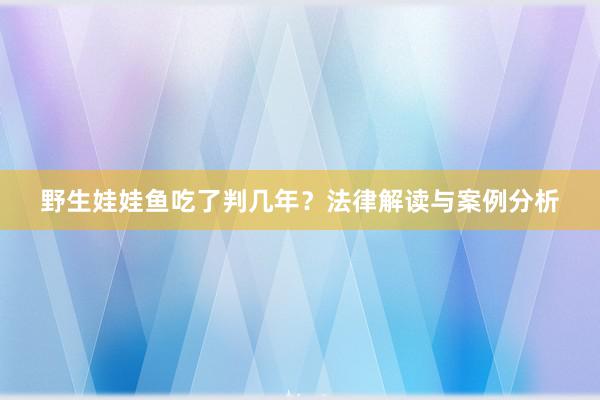 野生娃娃鱼吃了判几年？法律解读与案例分析