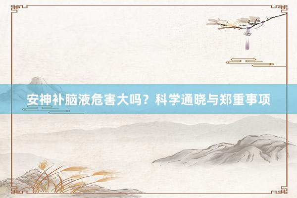 安神补脑液危害大吗？科学通晓与郑重事项