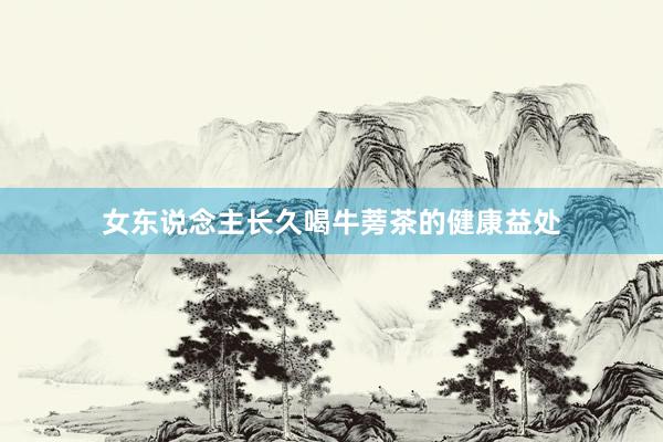 女东说念主长久喝牛蒡茶的健康益处
